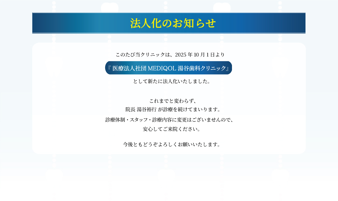 このたび当クリニックは2025年10月1日より「医療法人社団MEDIQOL　湯谷歯科クリニック」として新たに法人化いたしました。